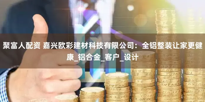 聚富人配资 嘉兴欧彩建材科技有限公司：全铝整装让家更健康_铝合金_客户_设计