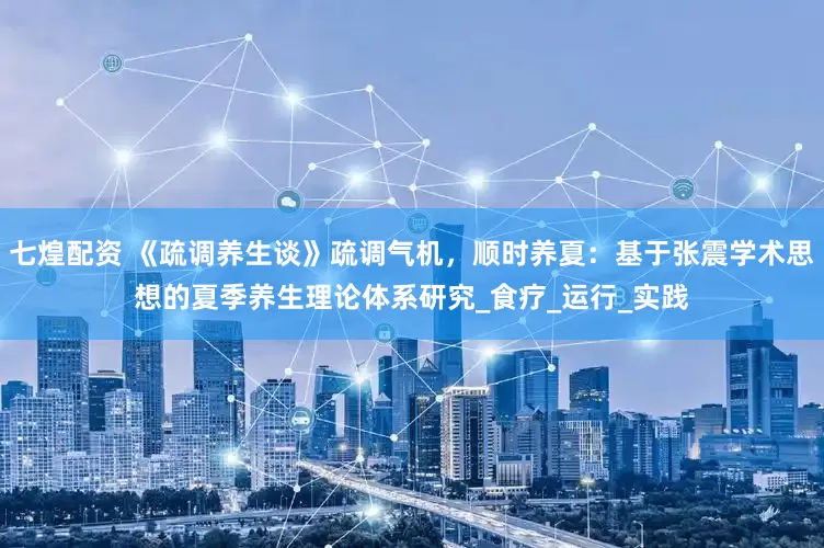 七煌配资 《疏调养生谈》疏调气机，顺时养夏：基于张震学术思想的夏季养生理论体系研究_食疗_运行_实践