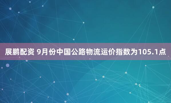 展鹏配资 9月份中国公路物流运价指数为105.1点